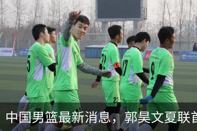 中国男篮最新消息，郭昊文夏联首秀4分3助 U17男篮世界第10名收官