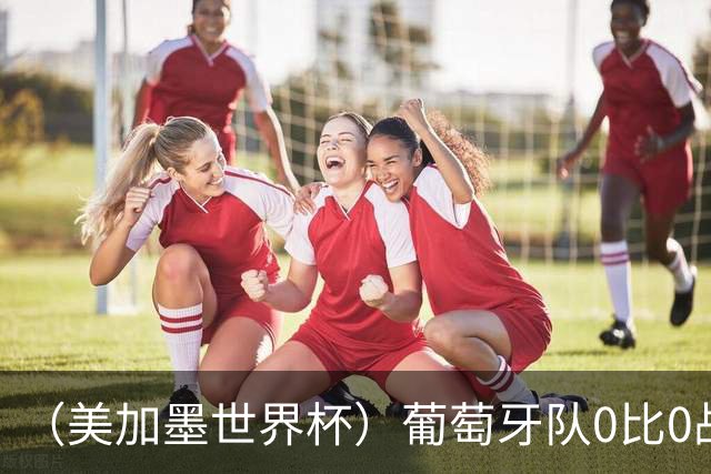 （美加墨世界杯）葡萄牙队0比0战平哥伦比亚队 两队携手出线